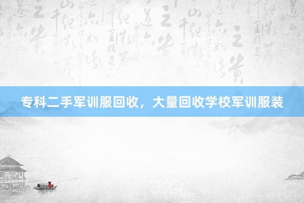专科二手军训服回收，大量回收学校军训服装